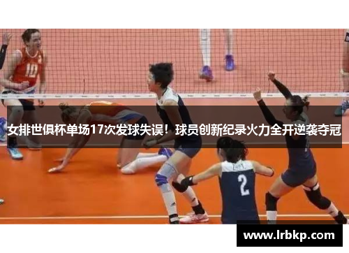 女排世俱杯单场17次发球失误！球员创新纪录火力全开逆袭夺冠